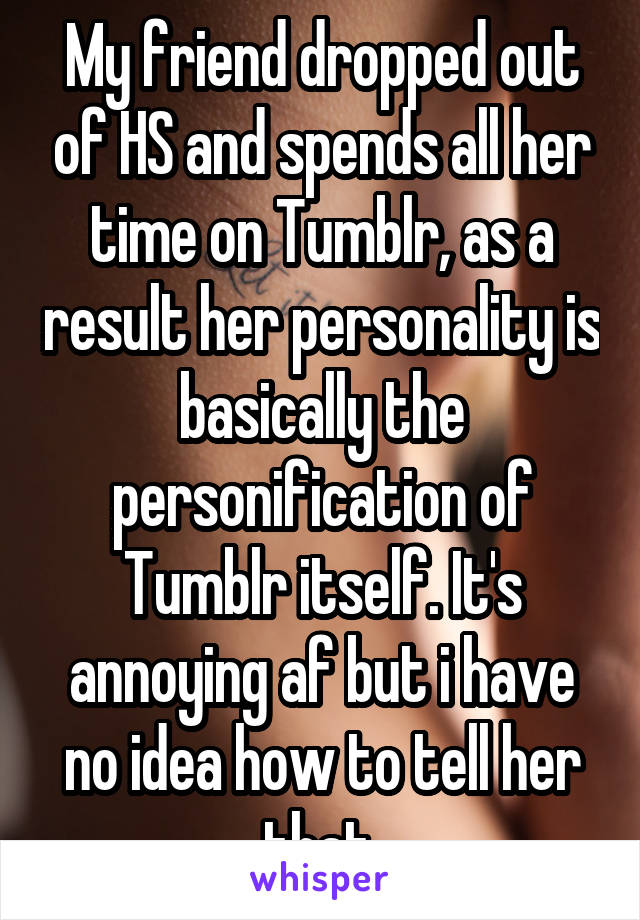 My friend dropped out of HS and spends all her time on Tumblr, as a result her personality is basically the personification of Tumblr itself. It's annoying af but i have no idea how to tell her that.