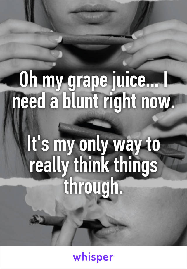 Oh my grape juice... I need a blunt right now. 
It's my only way to really think things through.