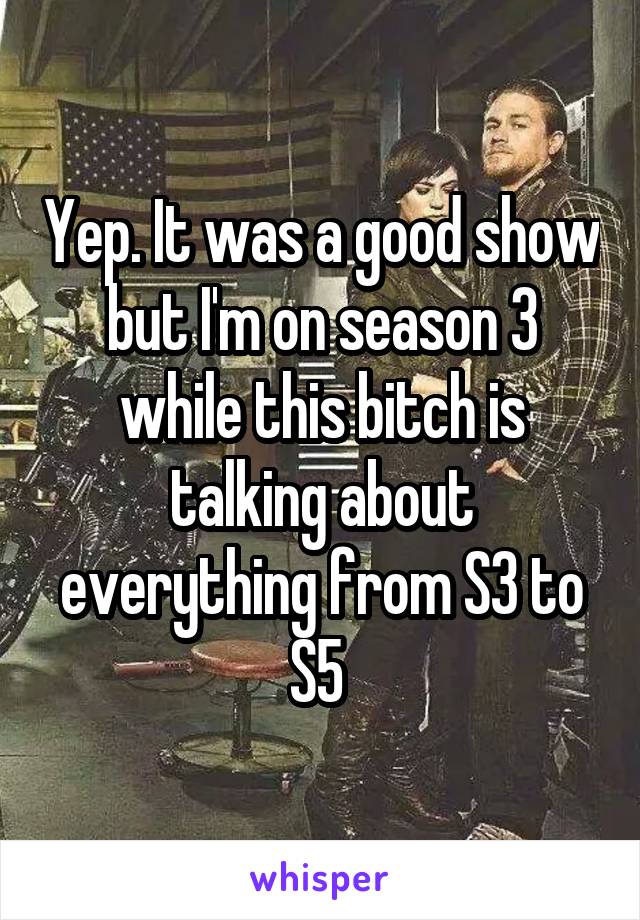 Yep. It was a good show but I'm on season 3 while this bitch is talking about everything from S3 to S5 