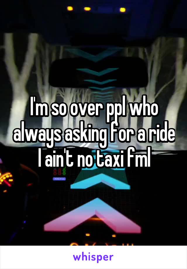 I'm so over ppl who always asking for a ride I ain't no taxi fml