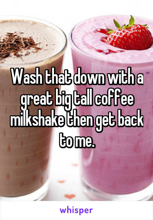 Wash that down with a great big tall coffee milkshake then get back to me.