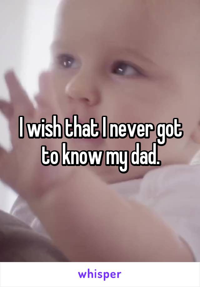 I wish that I never got to know my dad.