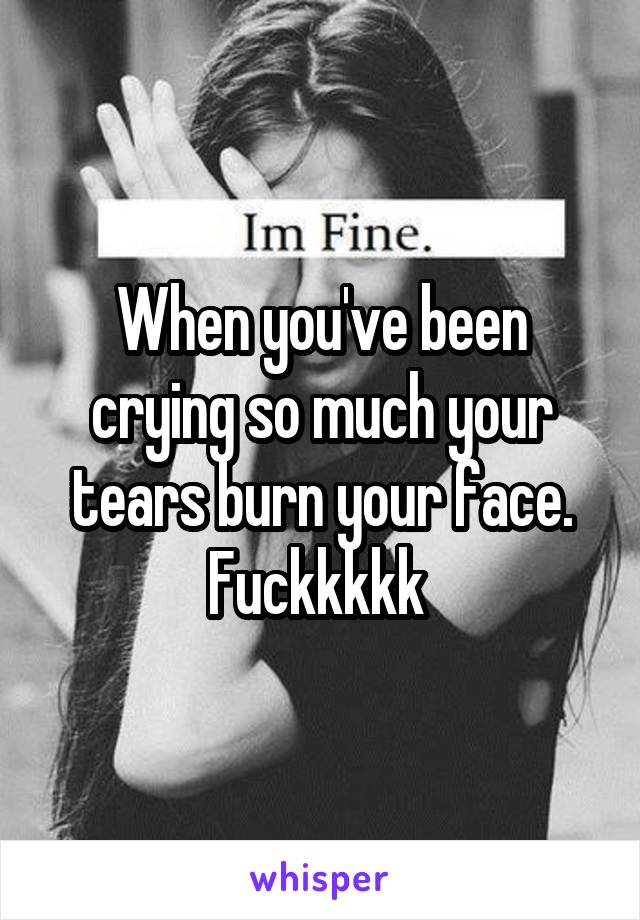 When you've been crying so much your tears burn your face. Fuckkkkk 