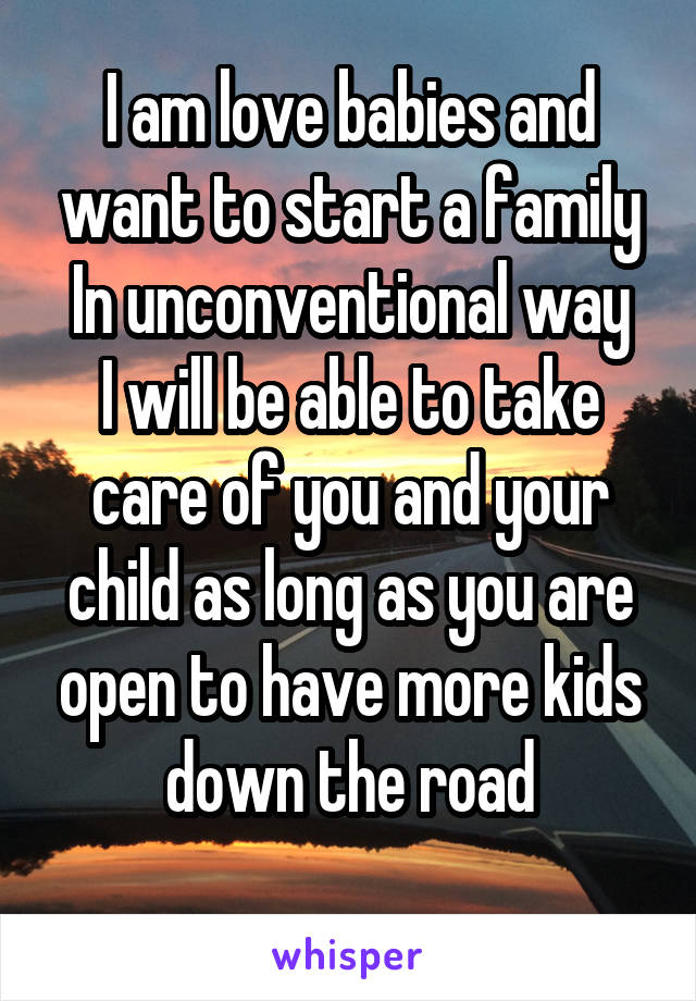I am love babies and want to start a family In unconventional way
I will be able to take care of you and your child as long as you are open to have more kids down the road

