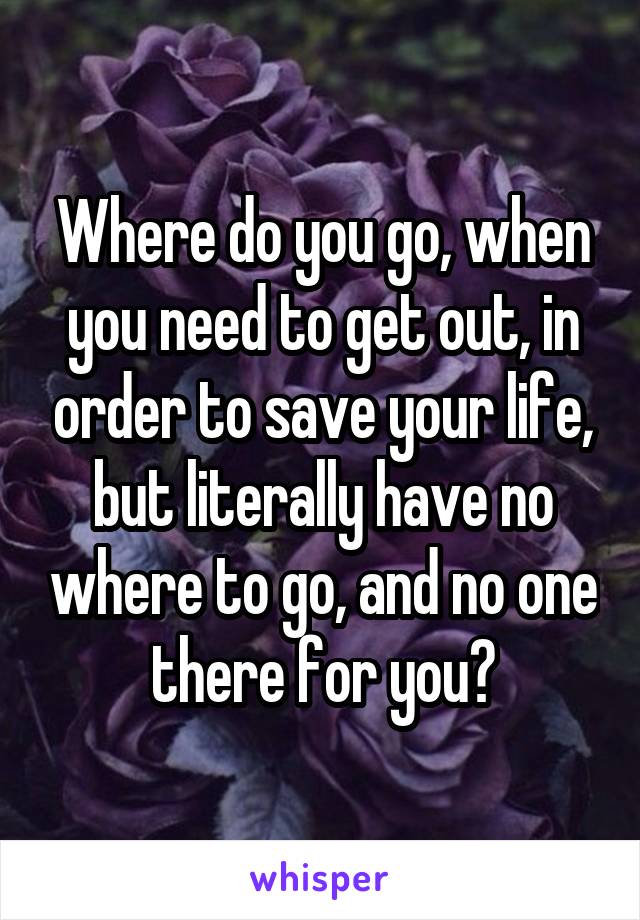 Where do you go, when you need to get out, in order to save your life, but literally have no where to go, and no one there for you?