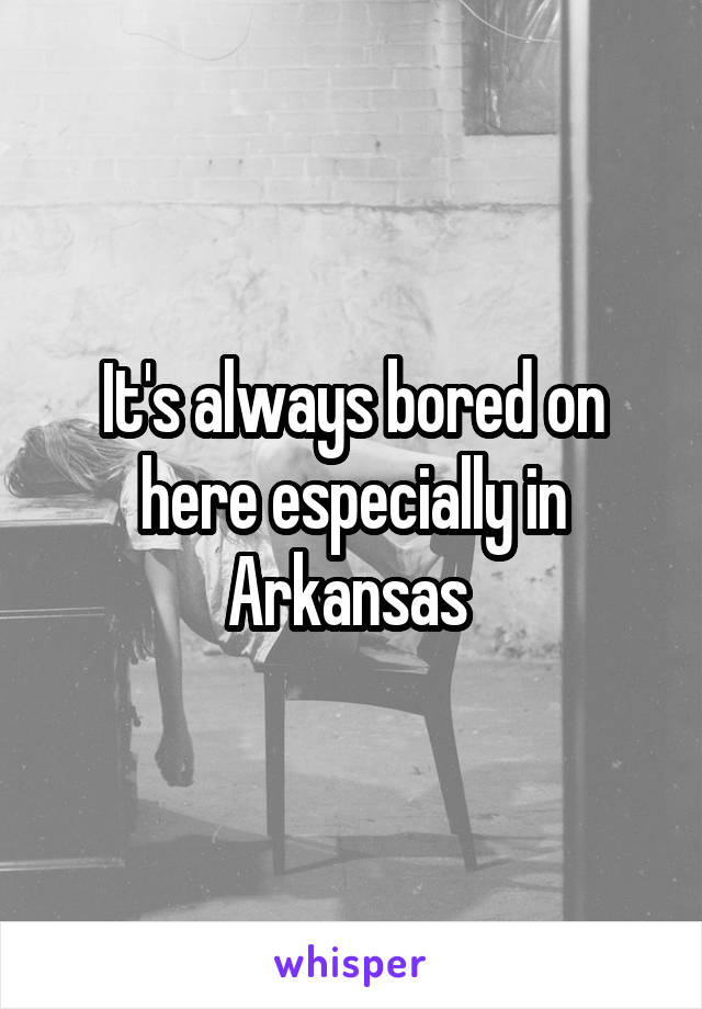 It's always bored on here especially in Arkansas 
