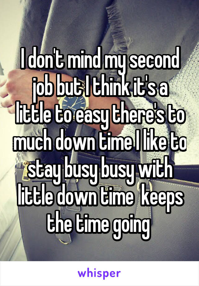 I don't mind my second job but I think it's a little to easy there's to much down time I like to stay busy busy with little down time  keeps the time going 