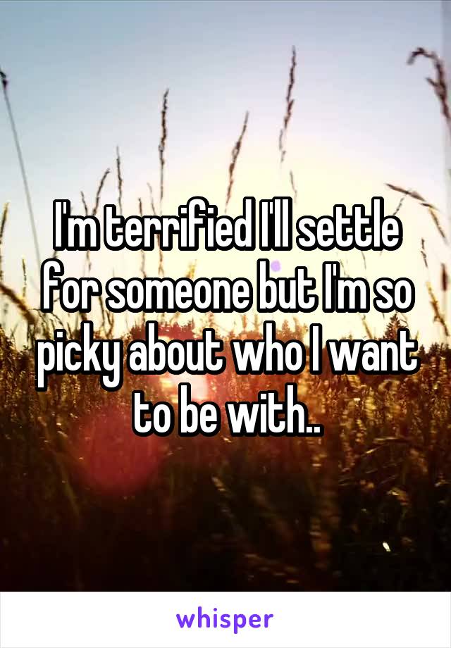 I'm terrified I'll settle for someone but I'm so picky about who I want to be with..