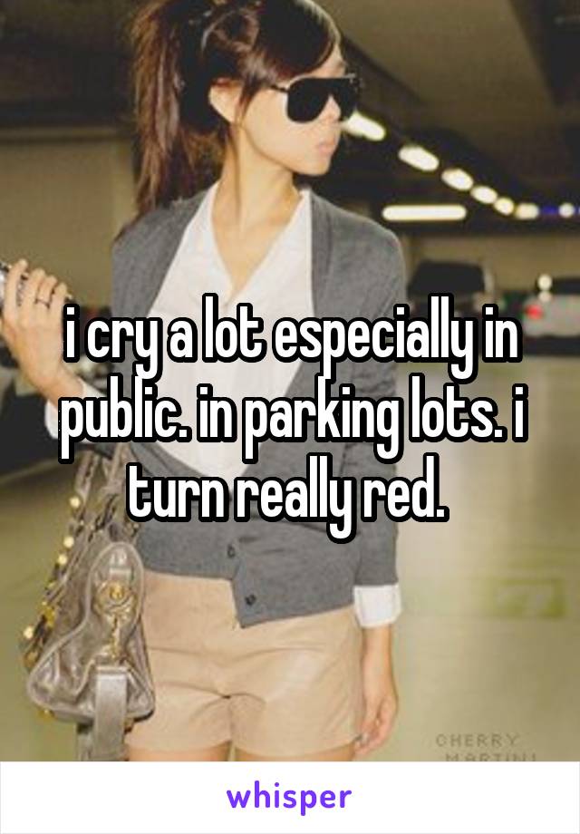 i cry a lot especially in public. in parking lots. i turn really red. 