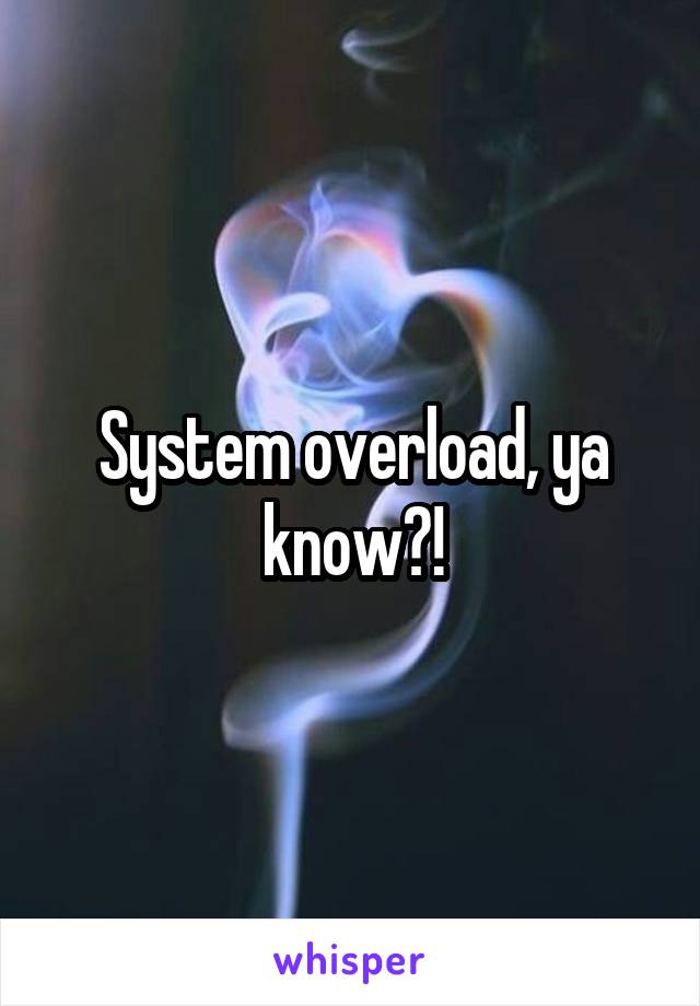 System overload, ya know?!