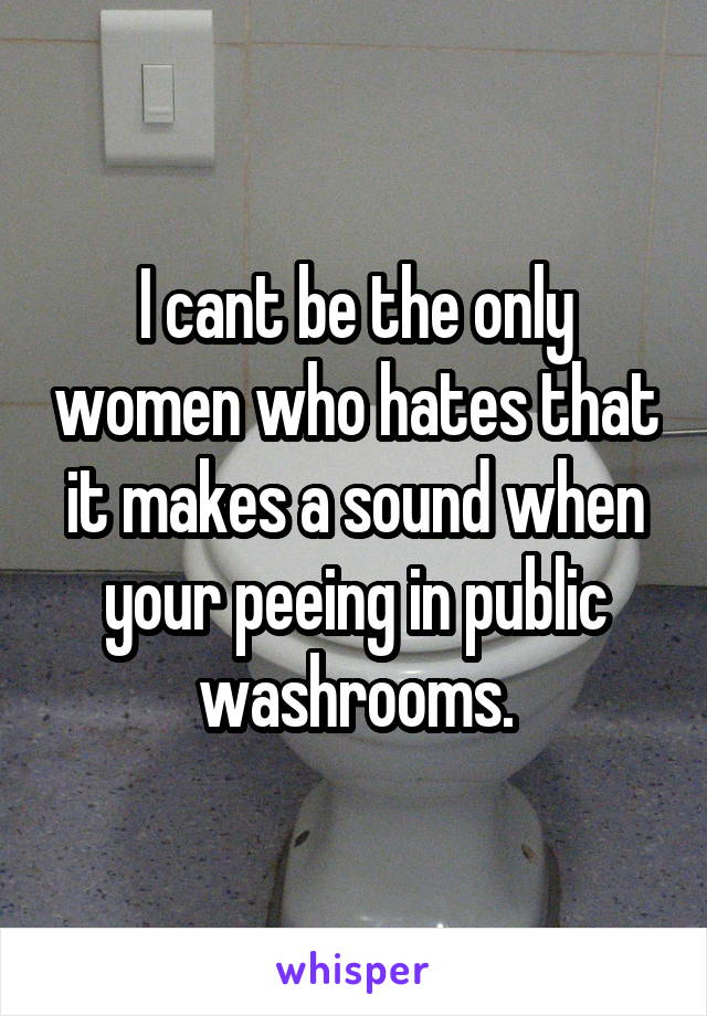 I cant be the only women who hates that it makes a sound when your peeing in public washrooms.