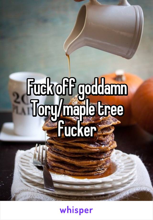 Fuck off goddamn Tory/maple tree fucker