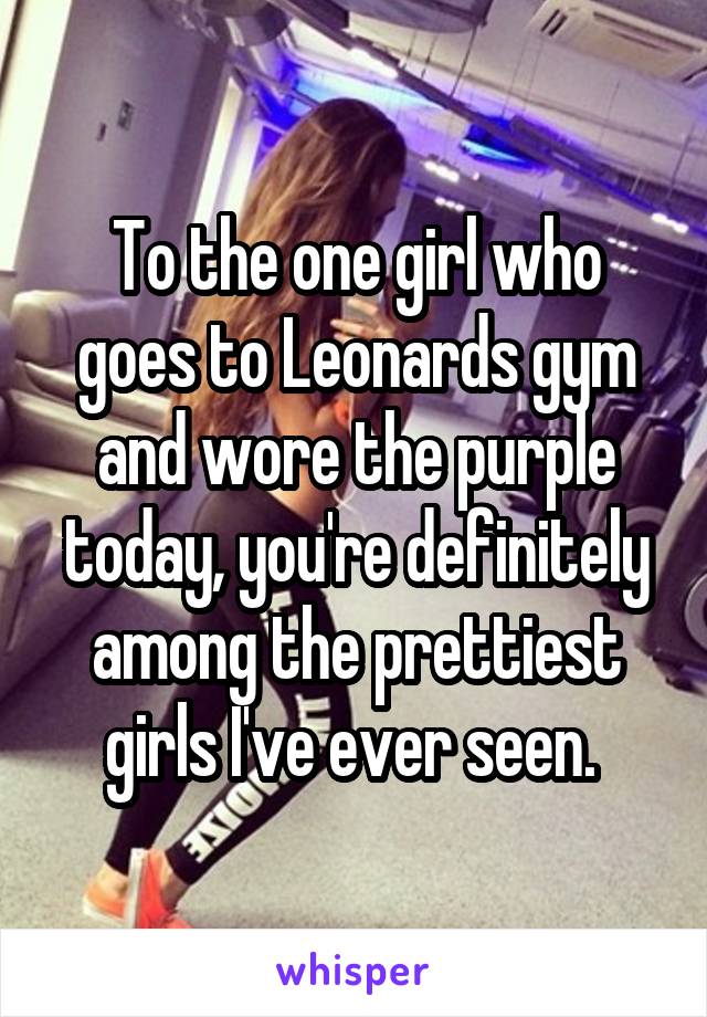 To the one girl who goes to Leonards gym and wore the purple today, you're definitely among the prettiest girls I've ever seen. 