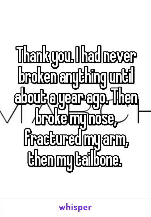 Thank you. I had never broken anything until about a year ago. Then broke my nose, fractured my arm, then my tailbone. 