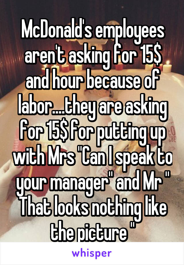 McDonald's employees aren't asking for 15$ and hour because of labor....they are asking for 15$ for putting up with Mrs "Can I speak to your manager" and Mr " That looks nothing like the picture "