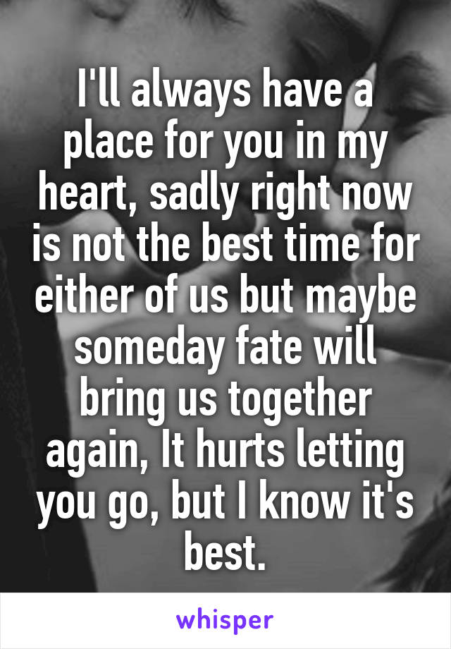 I'll always have a place for you in my heart, sadly right now is not the best time for either of us but maybe someday fate will bring us together again, It hurts letting you go, but I know it's best.