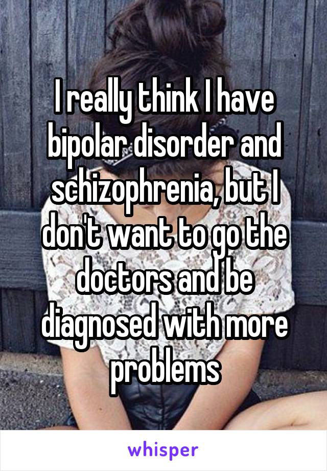 I really think I have bipolar disorder and schizophrenia, but I don't want to go the doctors and be diagnosed with more problems