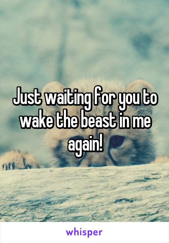 Just waiting for you to wake the beast in me again!