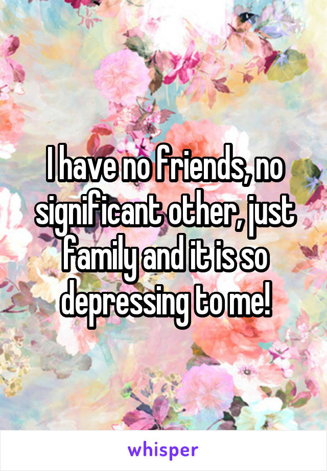 I have no friends, no significant other, just family and it is so depressing to me!