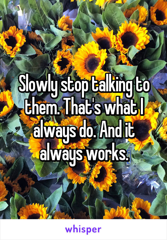 Slowly stop talking to them. That's what I always do. And it always works.