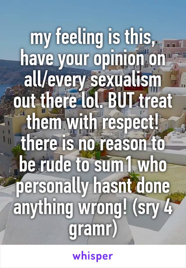 my feeling is this, have your opinion on all/every sexualism out there lol. BUT treat them with respect! there is no reason to be rude to sum1 who personally hasnt done anything wrong! (sry 4 gramr)