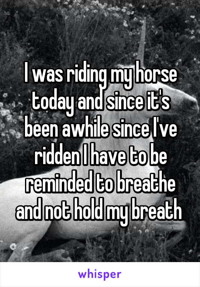 I was riding my horse today and since it's been awhile since I've ridden I have to be reminded to breathe and not hold my breath 