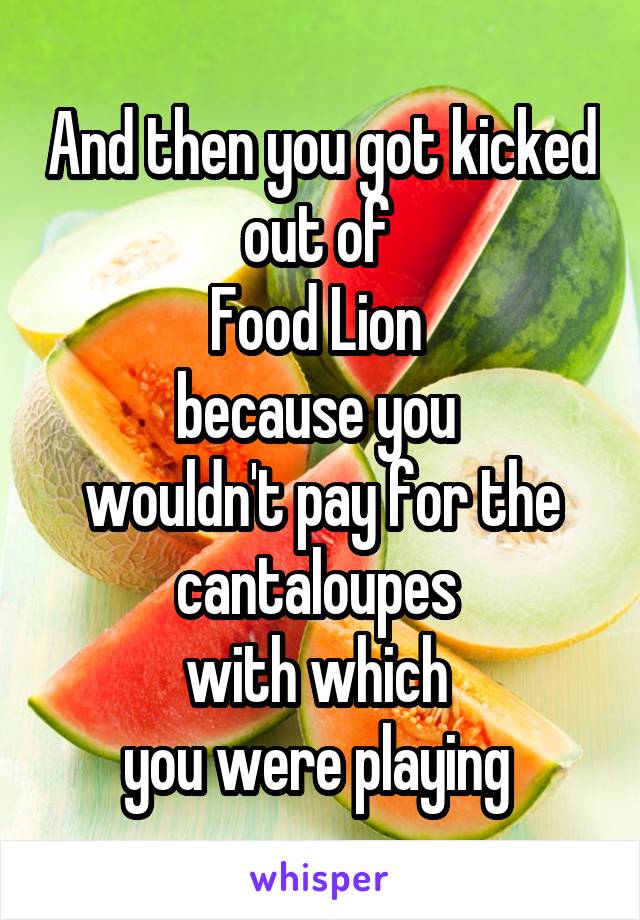 And then you got kicked out of 
Food Lion 
because you 
wouldn't pay for the cantaloupes 
with which 
you were playing 