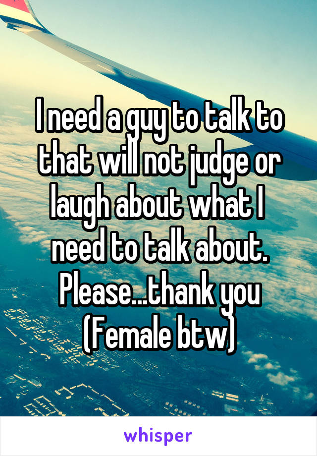 I need a guy to talk to that will not judge or laugh about what I  need to talk about.
Please...thank you
(Female btw)