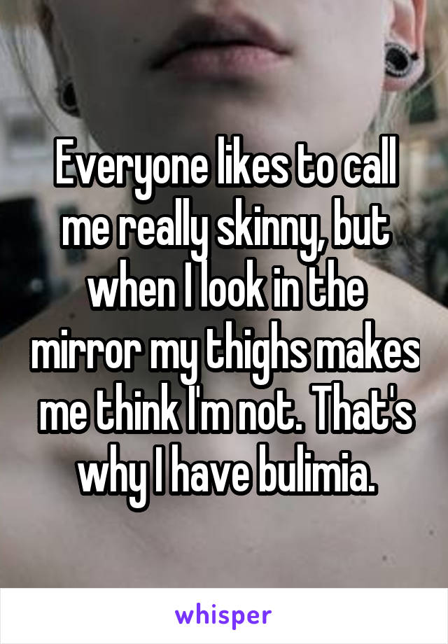 Everyone likes to call me really skinny, but when I look in the mirror my thighs makes me think I'm not. That's why I have bulimia.