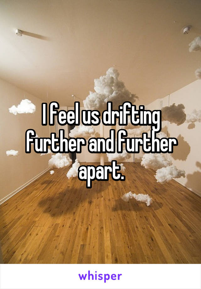 I feel us drifting further and further apart.