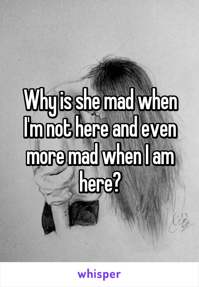 Why is she mad when I'm not here and even more mad when I am here?