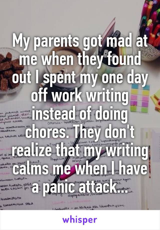 My parents got mad at me when they found out I spent my one day off work writing instead of doing chores. They don't realize that my writing calms me when I have a panic attack...