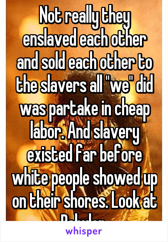 Not really they enslaved each other and sold each other to the slavers all "we" did was partake in cheap labor. And slavery existed far before white people showed up on their shores. Look at Babylon 