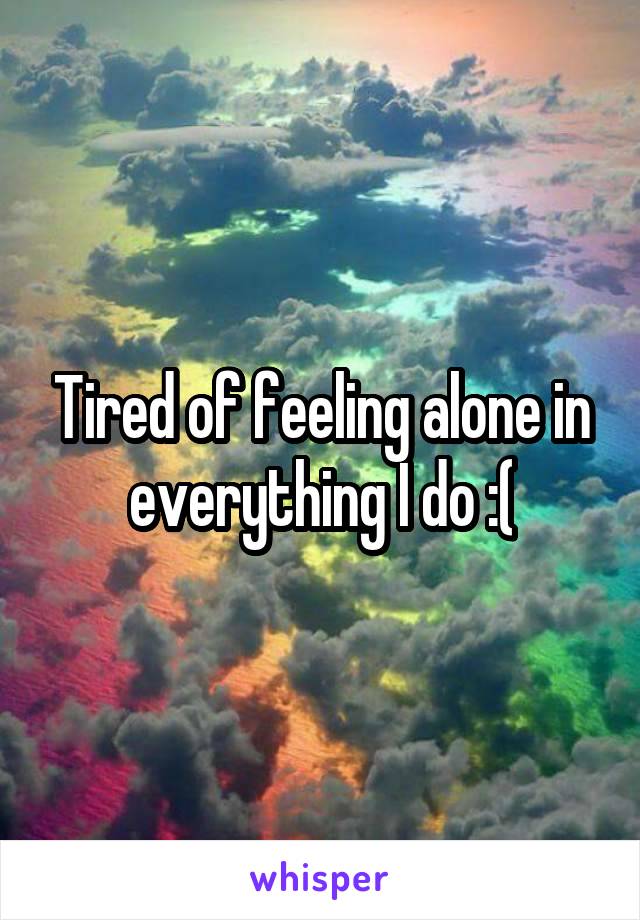 Tired of feeling alone in everything I do :(