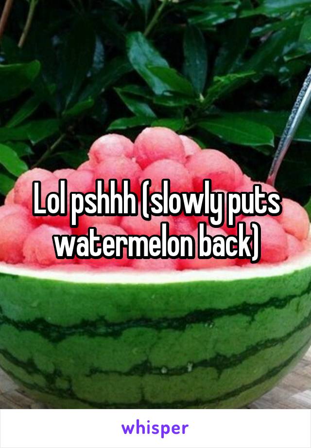 Lol pshhh (slowly puts watermelon back)