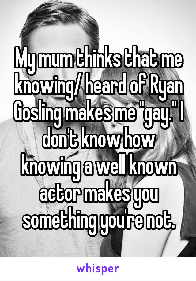 My mum thinks that me knowing/ heard of Ryan Gosling makes me "gay." I don't know how knowing a well known actor makes you something you're not.