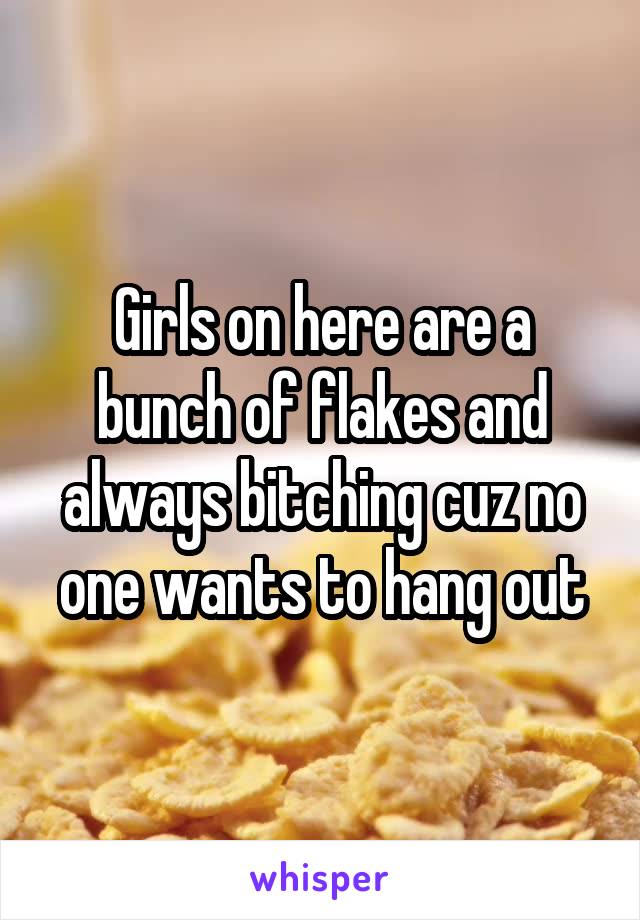 Girls on here are a bunch of flakes and always bitching cuz no one wants to hang out