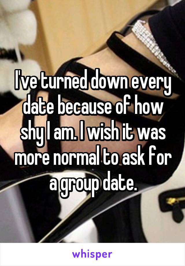 I've turned down every date because of how shy I am. I wish it was more normal to ask for a group date.