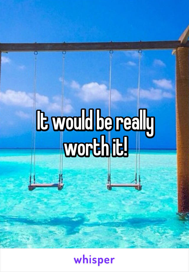 It would be really worth it!