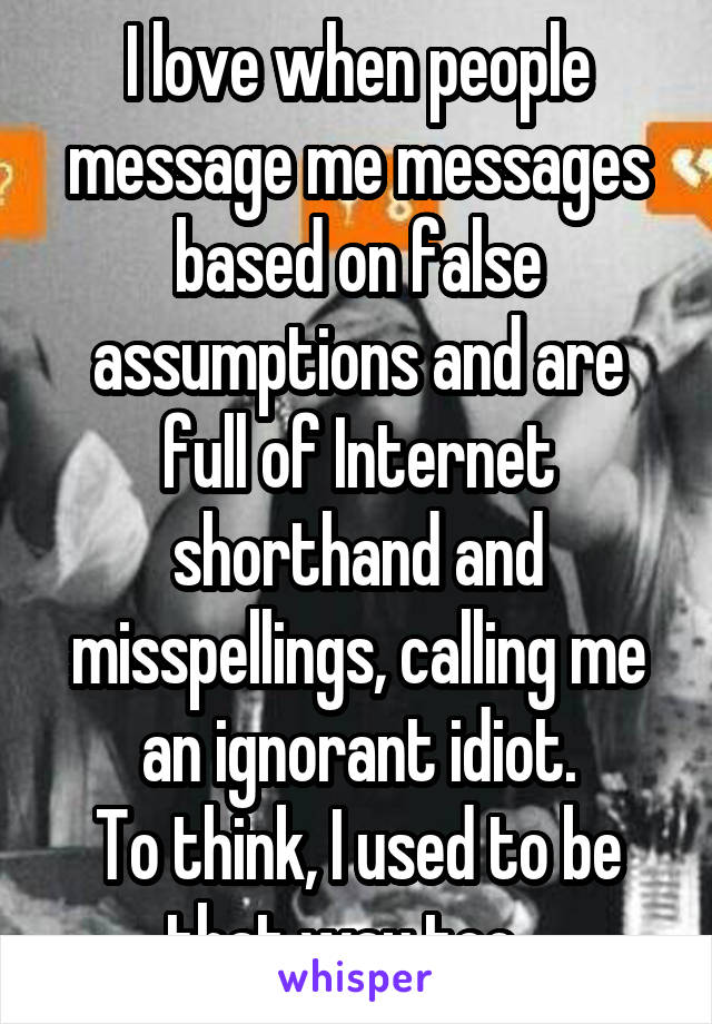 I love when people message me messages based on false assumptions and are full of Internet shorthand and misspellings, calling me an ignorant idiot.
To think, I used to be that way too...