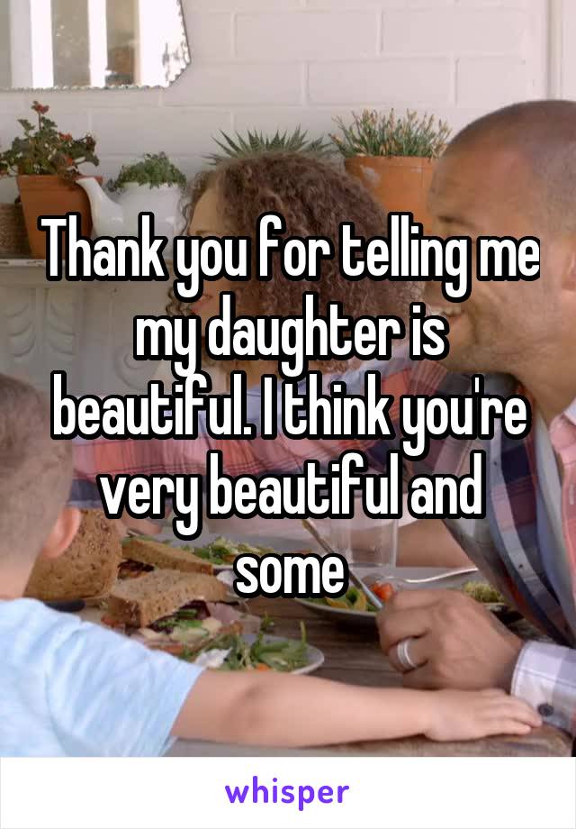 Thank you for telling me my daughter is beautiful. I think you're very beautiful and some