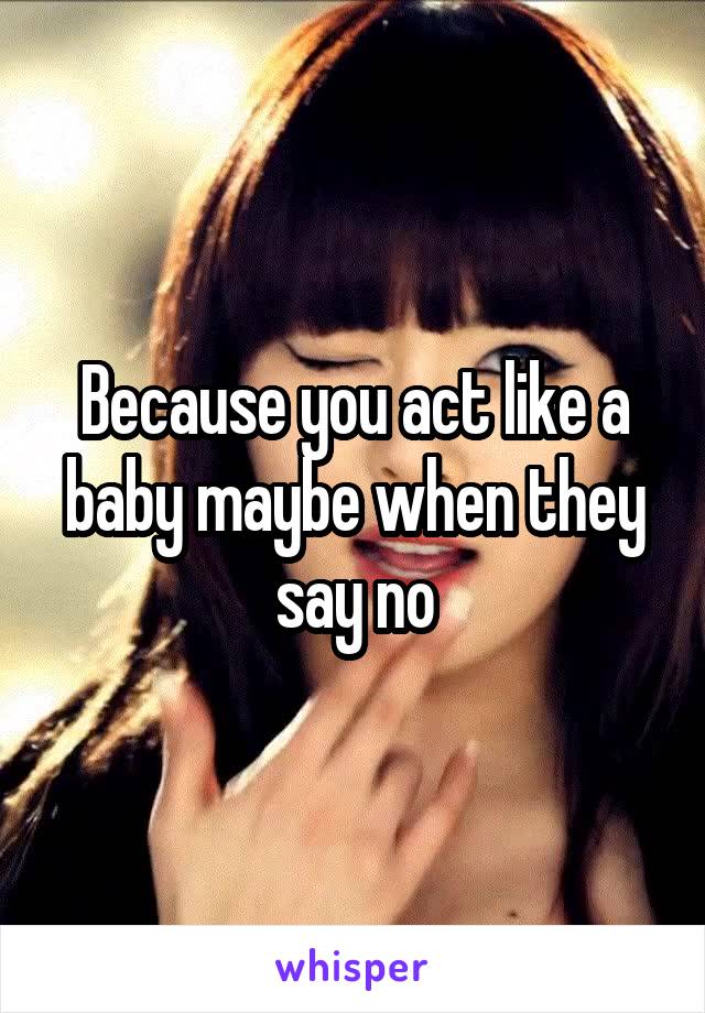 Because you act like a baby maybe when they say no