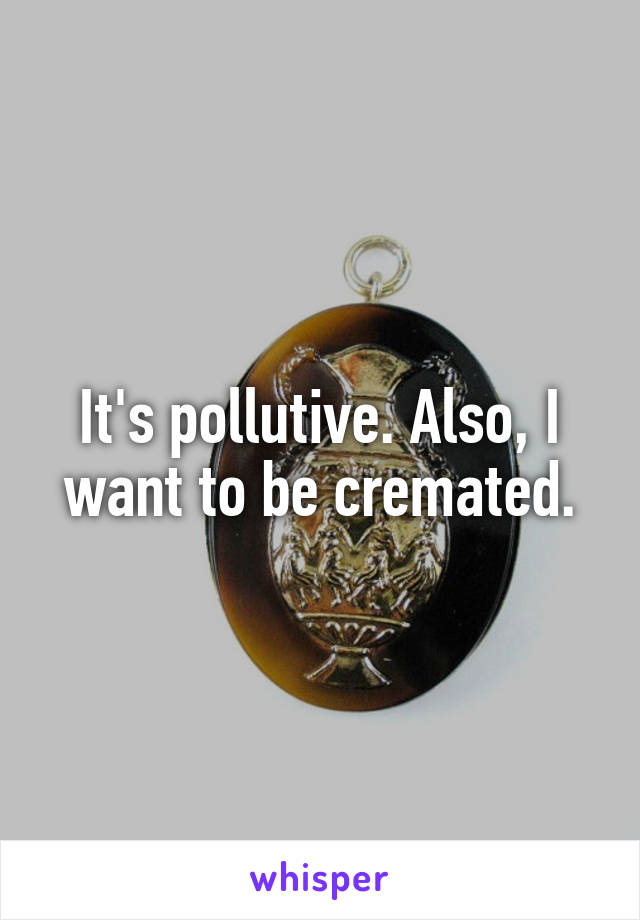 It's pollutive. Also, I want to be cremated.