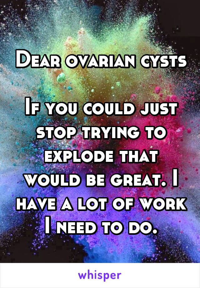 Dear ovarian cysts 
If you could just stop trying to explode that would be great. I have a lot of work I need to do.