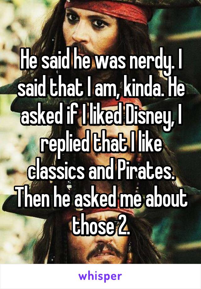 He said he was nerdy. I said that I am, kinda. He asked if I liked Disney, I replied that I like classics and Pirates. Then he asked me about those 2.