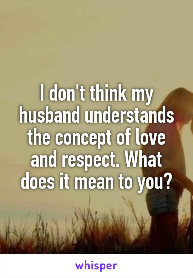 I don't think my husband understands the concept of love and respect. What does it mean to you?