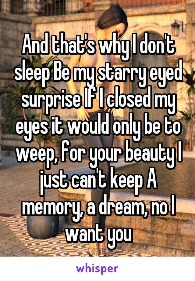 And that's why I don't sleep Be my starry eyed surprise If I closed my eyes it would only be to weep, for your beauty I just can't keep A memory, a dream, no I want you