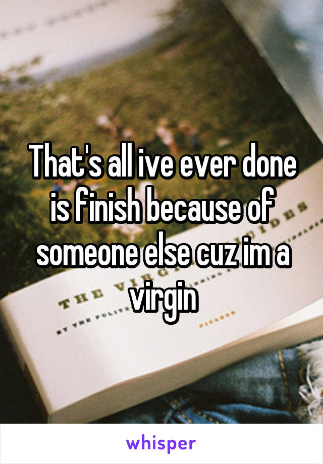  That's all ive ever done is finish because of someone else cuz im a virgin