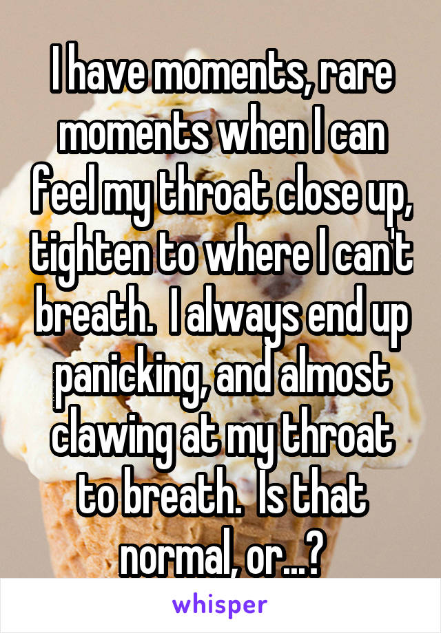 I have moments, rare moments when I can feel my throat close up, tighten to where I can't breath.  I always end up panicking, and almost clawing at my throat to breath.  Is that normal, or...?