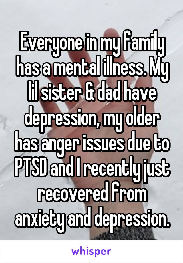Everyone in my family has a mental illness. My lil sister & dad have depression, my older has anger issues due to PTSD and I recently just recovered from anxiety and depression.